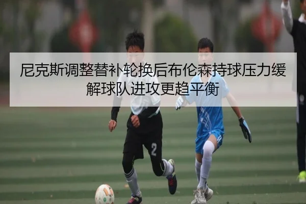 尼克斯调整替补轮换后布伦森持球压力缓解球队进攻更趋平衡