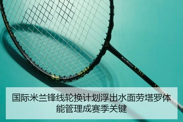 国际米兰锋线轮换计划浮出水面劳塔罗体能管理成赛季关键