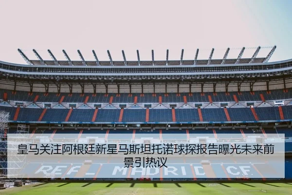 皇马关注阿根廷新星马斯坦托诺球探报告曝光未来前景引热议